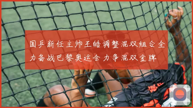 国乒新任主帅王皓调整混双组合全力备战巴黎奥运会力争混双金牌