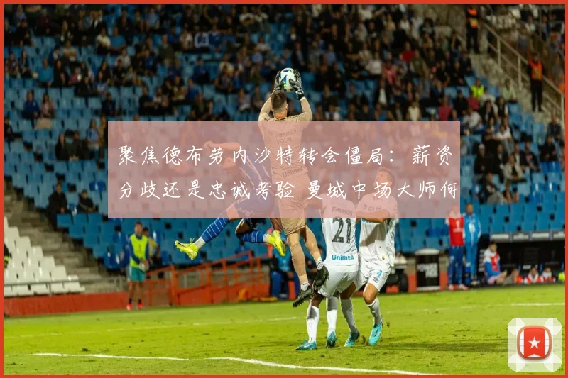 聚焦德布劳内沙特转会僵局：薪资分歧还是忠诚考验 曼城中场大师何去何从
