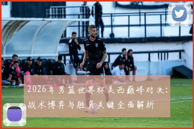 2026年男篮世界杯美西巅峰对决：战术博弈与胜负关键全面解析