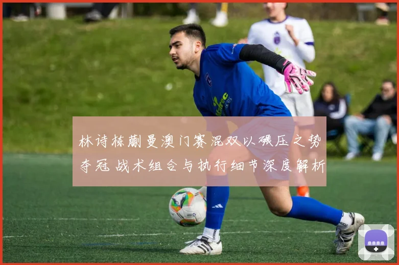 林诗栋蒯曼澳门赛混双以碾压之势夺冠 战术组合与执行细节深度解析