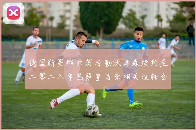 德国新星维尔茨与勒沃库森续约至二零二八年巴萨皇马竞相关注转会风云