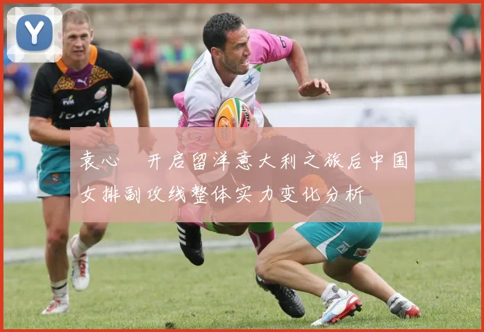 袁心玥开启留洋意大利之旅后中国女排副攻线整体实力变化分析