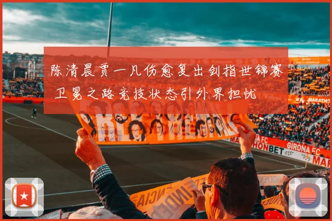 陈清晨贾一凡伤愈复出剑指世锦赛 卫冕之路竞技状态引外界担忧