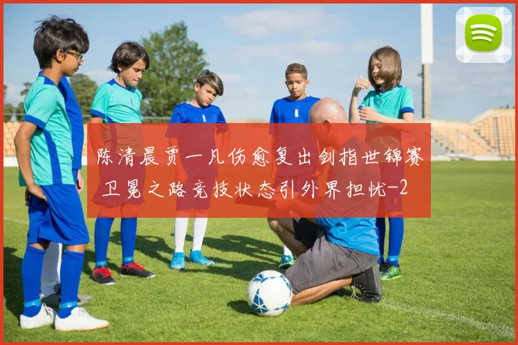 陈清晨贾一凡伤愈复出剑指世锦赛 卫冕之路竞技状态引外界担忧