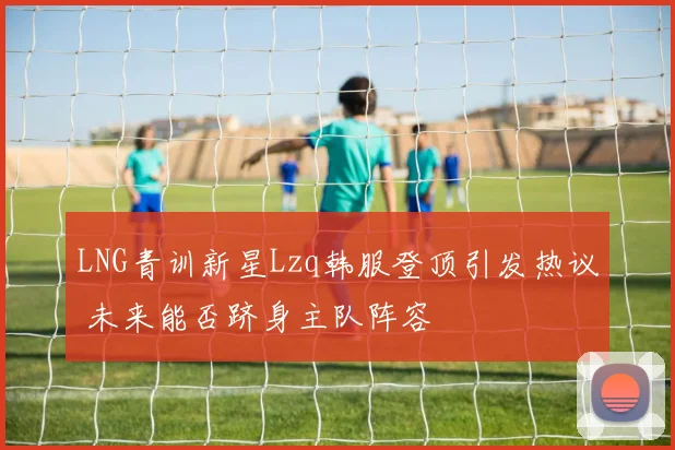 LNG青训新星Lzq韩服登顶引发热议 未来能否跻身主队阵容