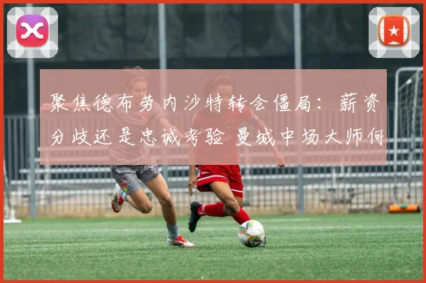 聚焦德布劳内沙特转会僵局：薪资分歧还是忠诚考验 曼城中场大师何去何从