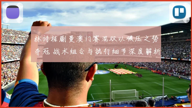 林诗栋蒯曼澳门赛混双以碾压之势夺冠 战术组合与执行细节深度解析