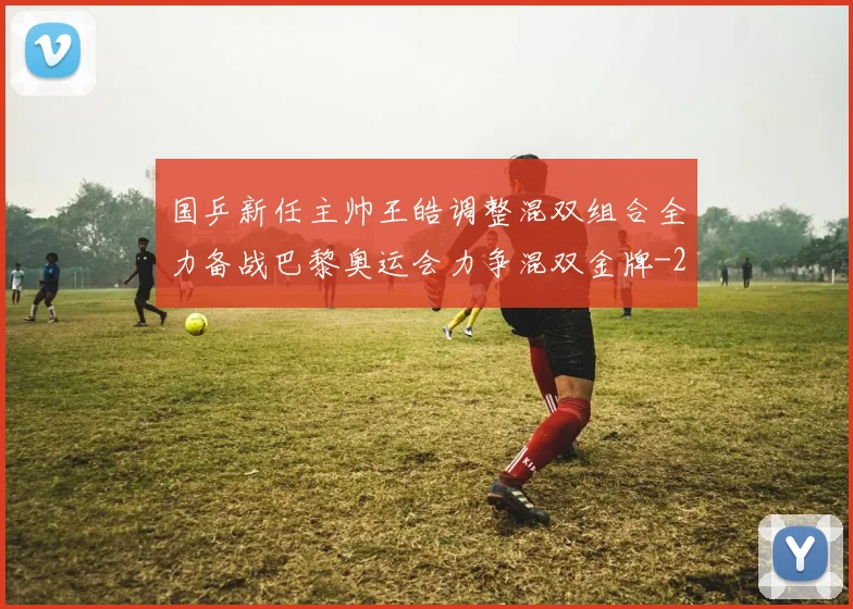 国乒新任主帅王皓调整混双组合全力备战巴黎奥运会力争混双金牌