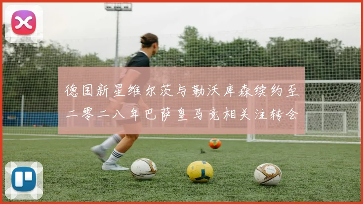 德国新星维尔茨与勒沃库森续约至二零二八年巴萨皇马竞相关注转会风云