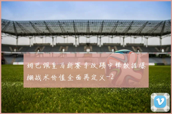 姆巴佩皇马新赛季改踢中锋数据爆棚战术价值全面再定义