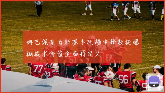 姆巴佩皇马新赛季改踢中锋数据爆棚战术价值全面再定义